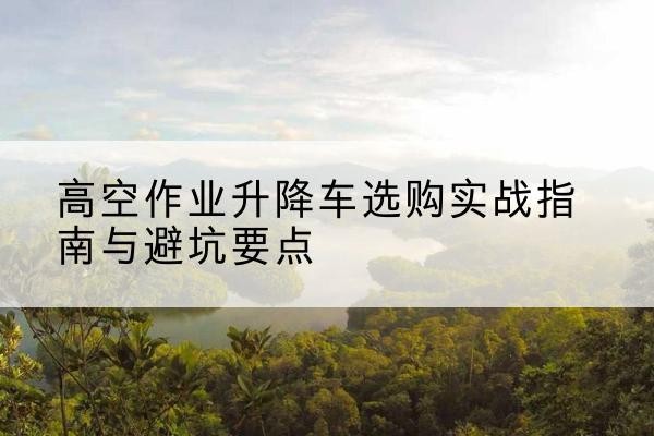 婺城升降车怎么选-高空作业升降车选购实战指南与避坑要点
