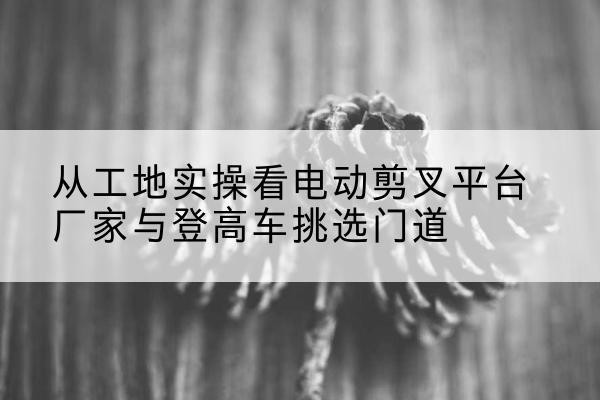 婺城电动剪叉升降平台厂家-从工地实操看电动剪叉平台厂家与登高车挑选门道