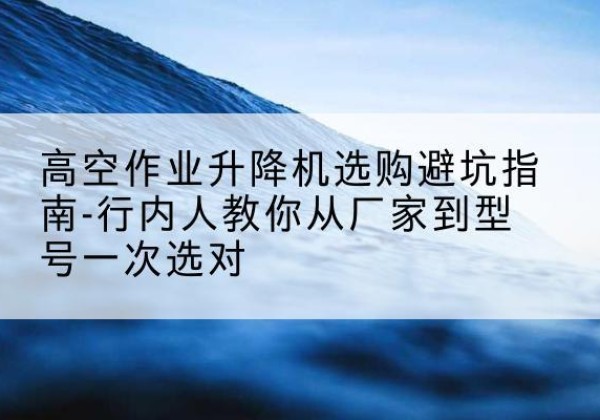 婺城升降平台厂家-高空作业升降机选购避坑指南-行内人教你从厂家到型号一次选对