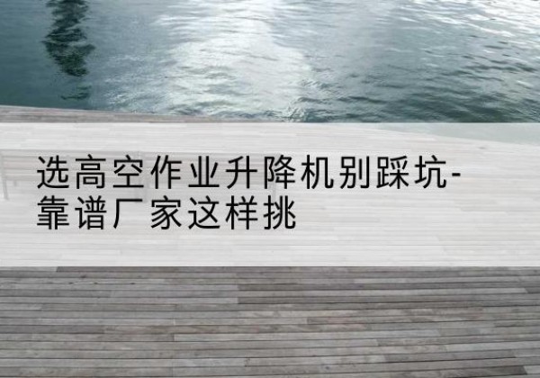 婺城剪叉式升降机厂家-选高空作业升降机别踩坑-靠谱厂家这样挑
