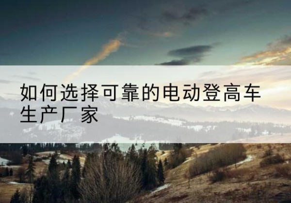 婺城电动登高车厂家-如何选择可靠的电动登高车生产厂家