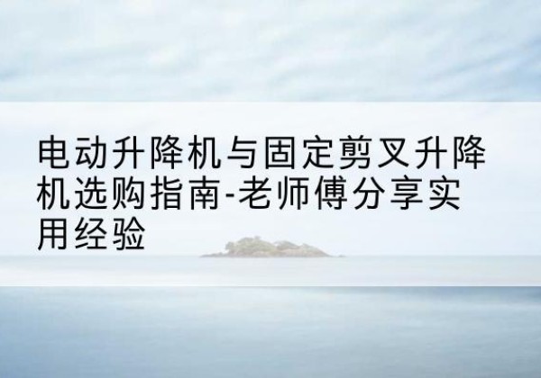 婺城电动升降机怎么选-电动升降机与固定剪叉升降机选购指南-老师傅分享实用经验