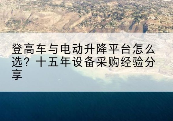 婺城登高车厂家厂家-登高车与电动升降平台怎么选？十五年设备采购经验分享