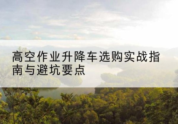 婺城升降车怎么选-高空作业升降车选购实战指南与避坑要点