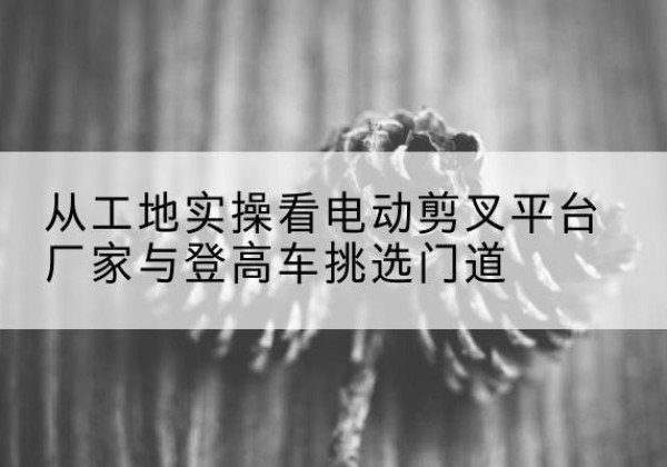婺城电动剪叉升降平台厂家-从工地实操看电动剪叉平台厂家与登高车挑选门道