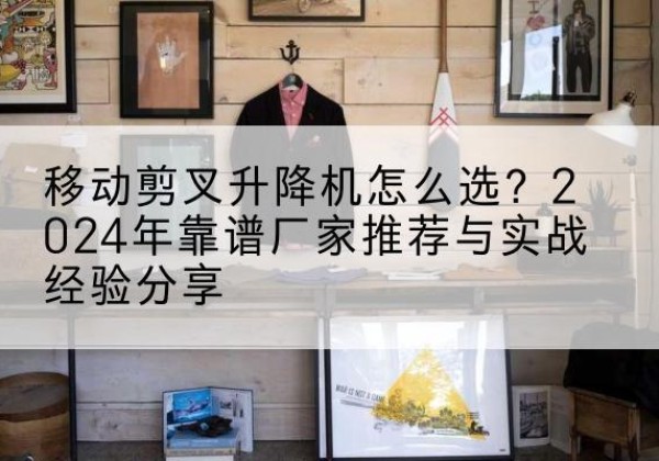 婺城升降平台厂家推荐-移动剪叉升降机怎么选？2024年靠谱厂家推荐与实战经验分享
